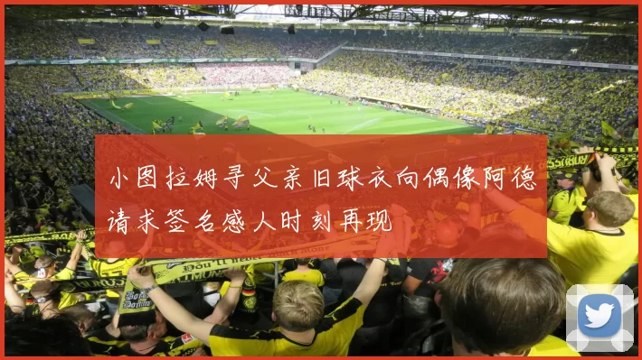 小图拉姆寻父亲旧球衣向偶像阿德请求签名感人时刻再现