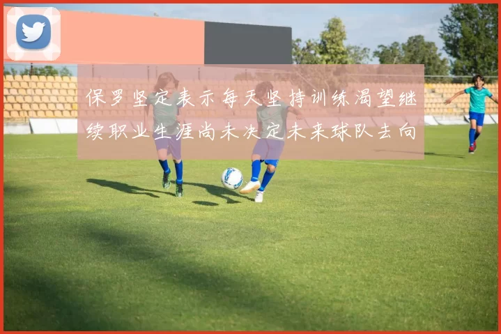 保罗坚定表示每天坚持训练渴望继续职业生涯尚未决定未来球队去向