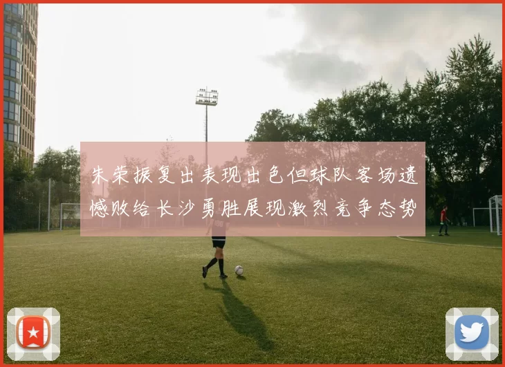朱荣振复出表现出色但球队客场遗憾败给长沙勇胜展现激烈竞争态势