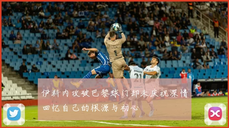 伊科内攻破巴黎球门却未庆祝深情回忆自己的根源与初心