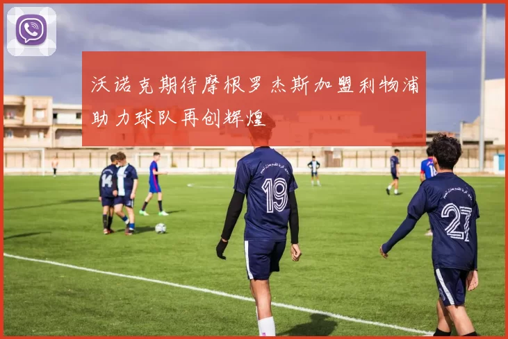 沃诺克期待摩根罗杰斯加盟利物浦助力球队再创辉煌
